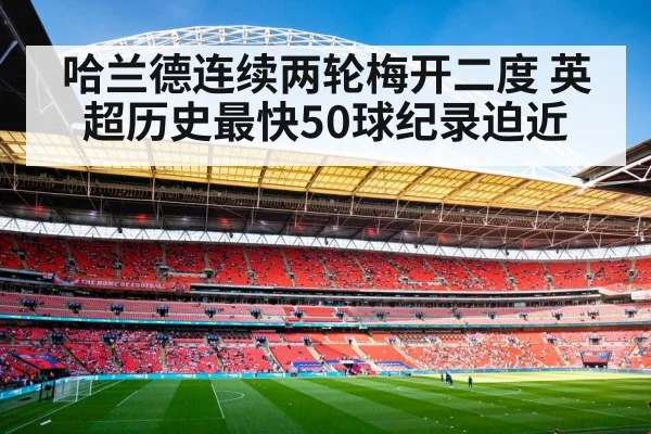 哈兰德连续两轮梅开二度 英超历史最快50球纪录迫近